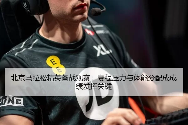北京马拉松精英备战观察：赛程压力与体能分配成成绩发挥关键